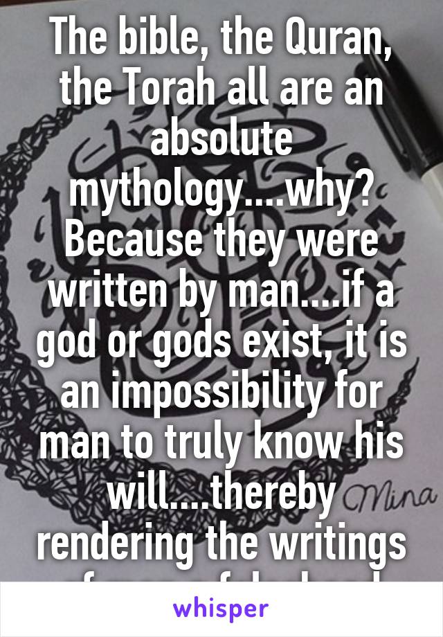 The bible, the Quran, the Torah all are an absolute mythology....why? Because they were written by man....if a god or gods exist, it is an impossibility for man to truly know his will....thereby rendering the writings of man a falsehood
