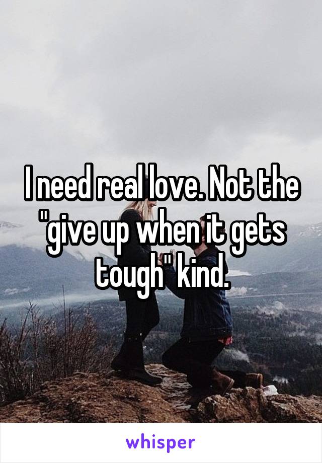 I need real love. Not the "give up when it gets tough" kind.