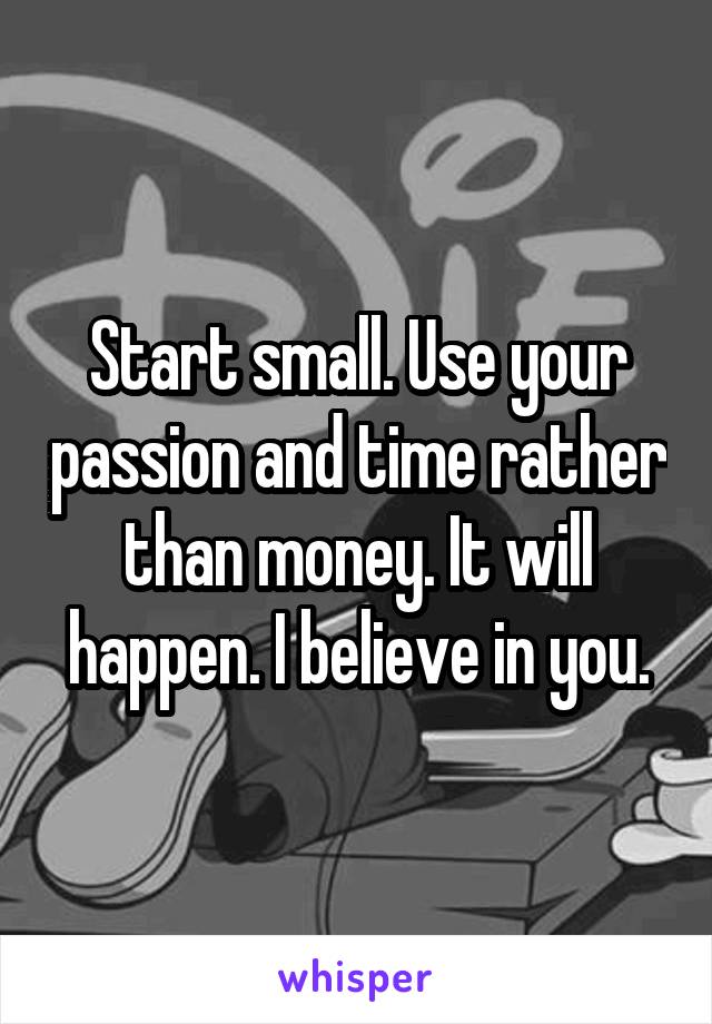 Start small. Use your passion and time rather than money. It will happen. I believe in you.