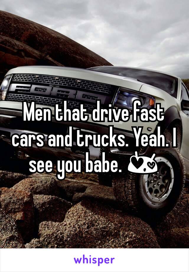 Men that drive fast cars and trucks. Yeah. I see you babe. 😍