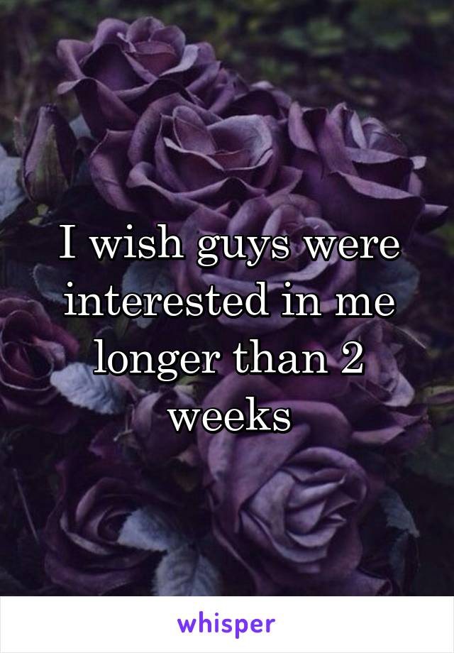 I wish guys were interested in me longer than 2 weeks