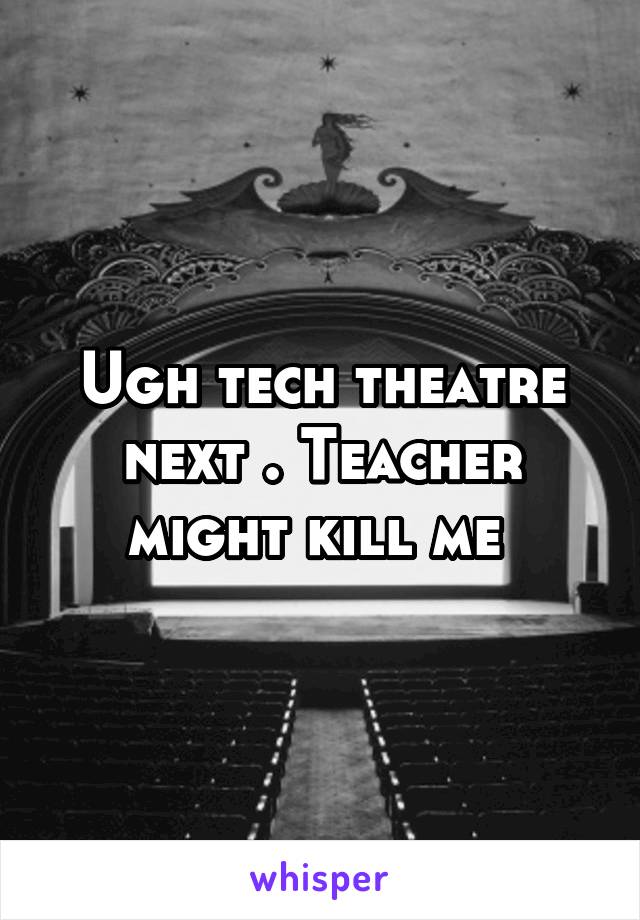 Ugh tech theatre next . Teacher might kill me 