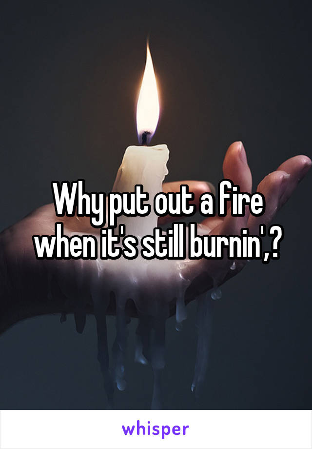 Why put out a fire when it's still burnin',?