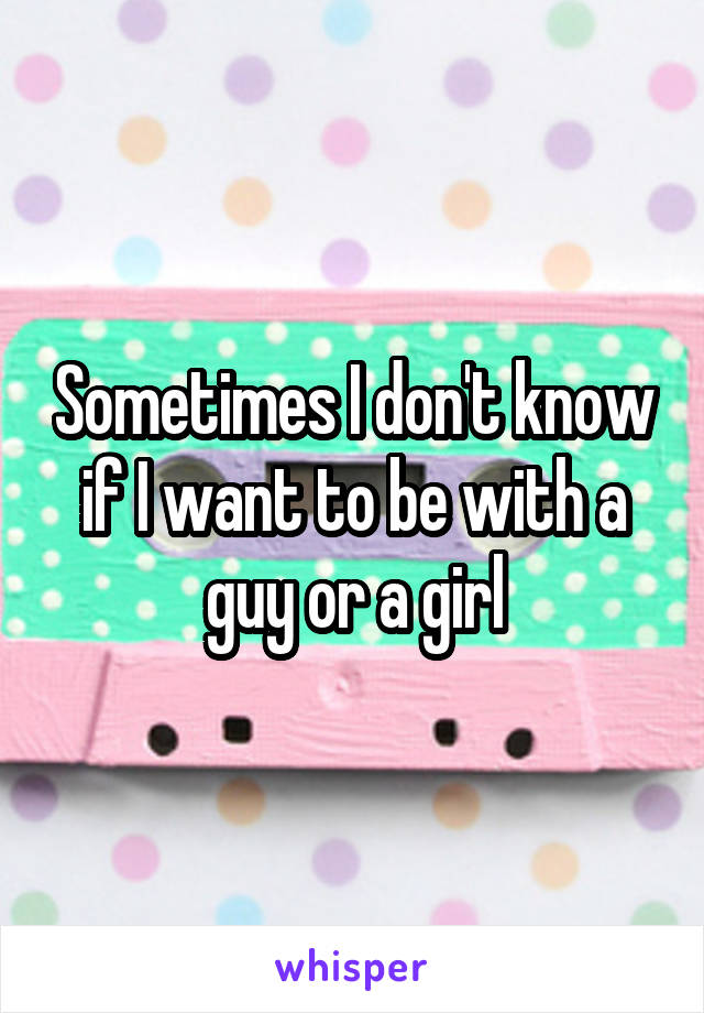 Sometimes I don't know if I want to be with a guy or a girl