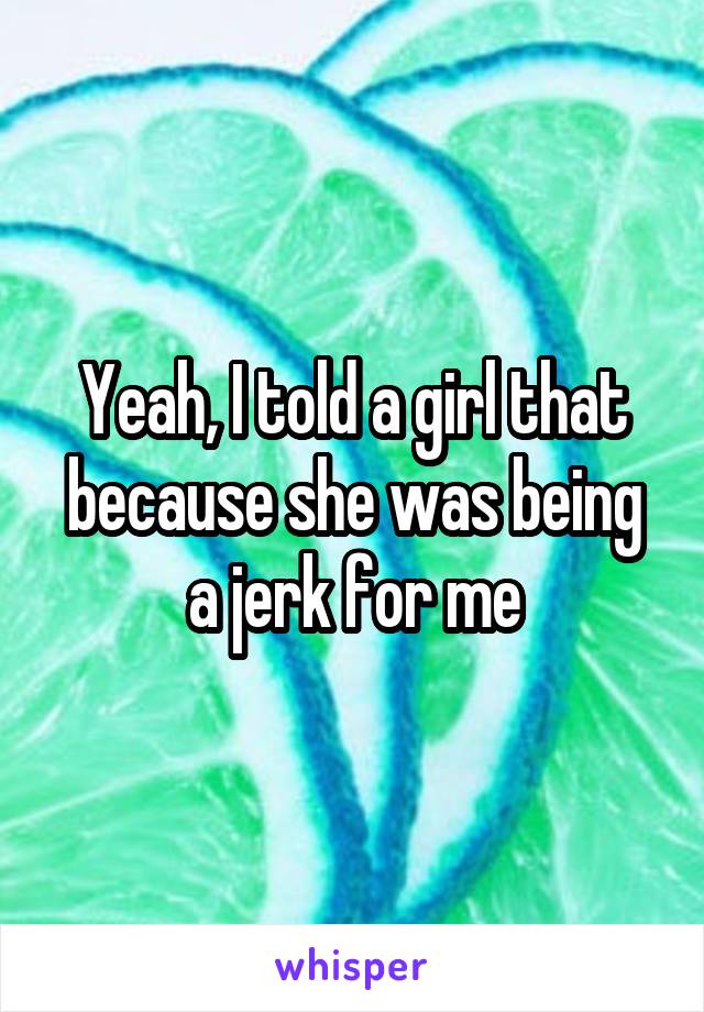 Yeah, I told a girl that because she was being a jerk for me
