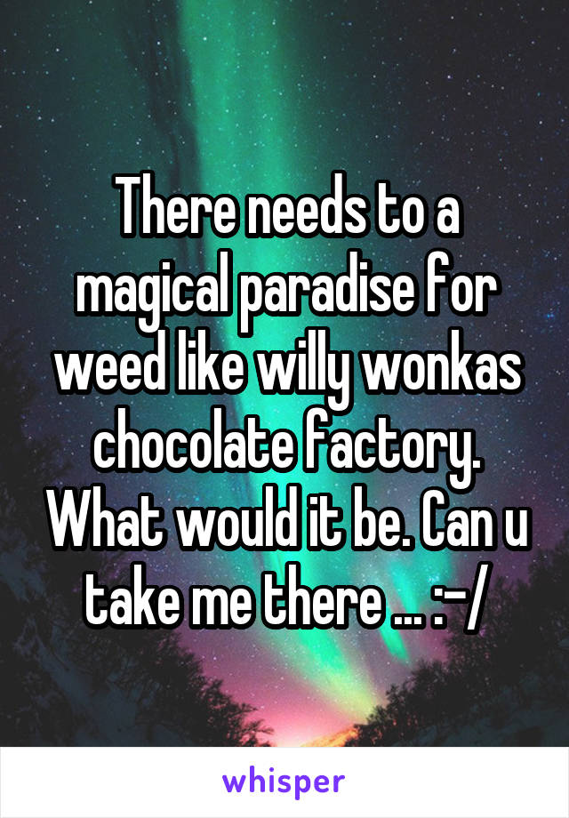 There needs to a magical paradise for weed like willy wonkas chocolate factory. What would it be. Can u take me there ... :-/