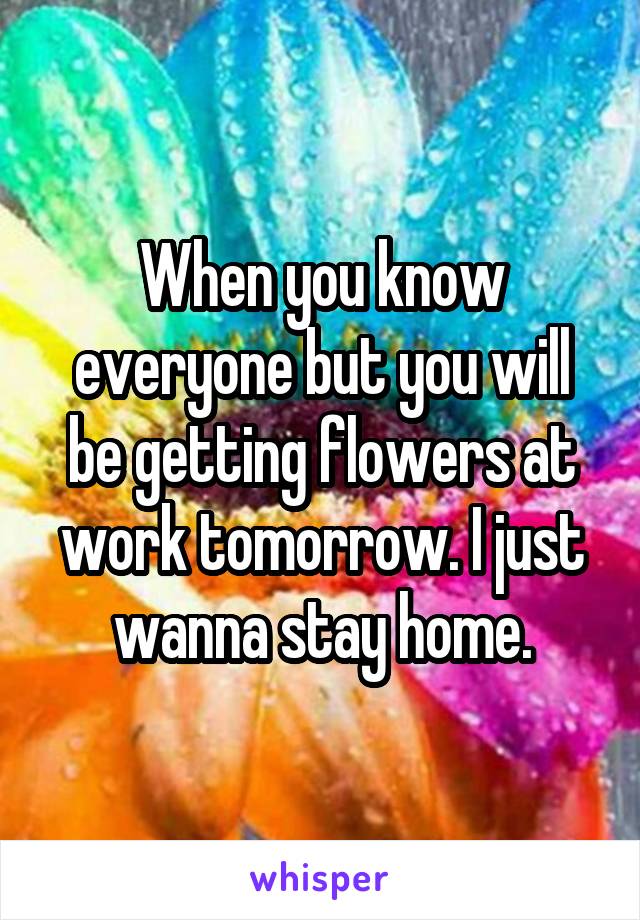 When you know everyone but you will be getting flowers at work tomorrow. I just wanna stay home.