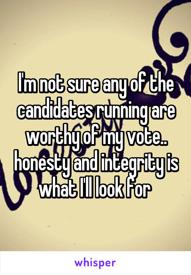I'm not sure any of the candidates running are worthy of my vote.. honesty and integrity is what I'll look for 