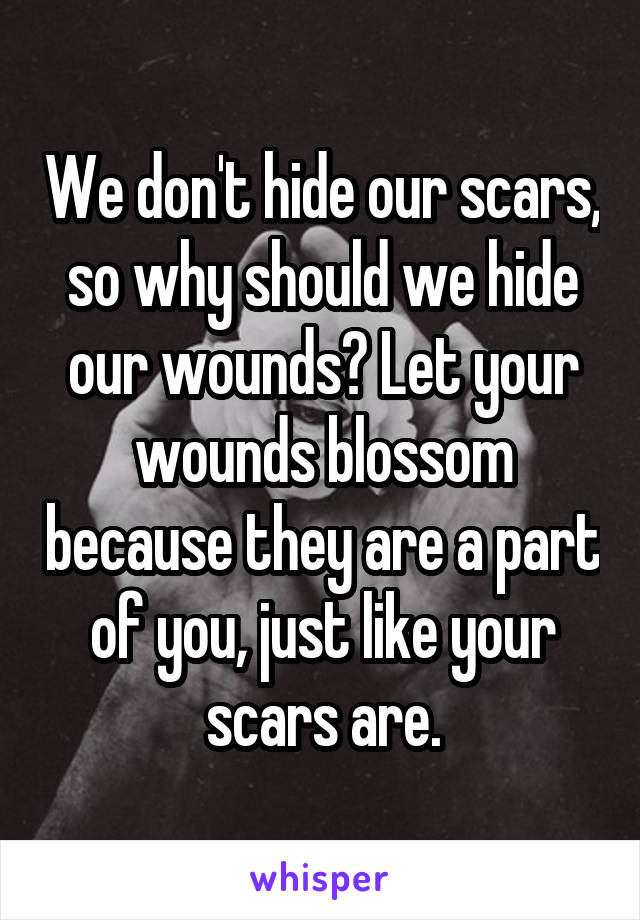 We don't hide our scars, so why should we hide our wounds? Let your wounds blossom because they are a part of you, just like your scars are.