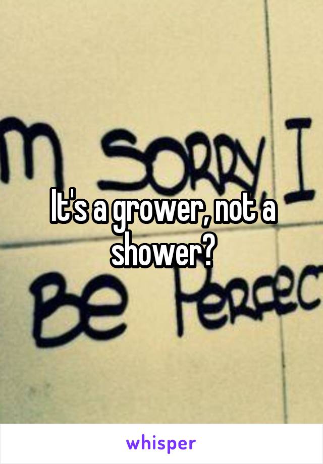 It's a grower, not a shower?