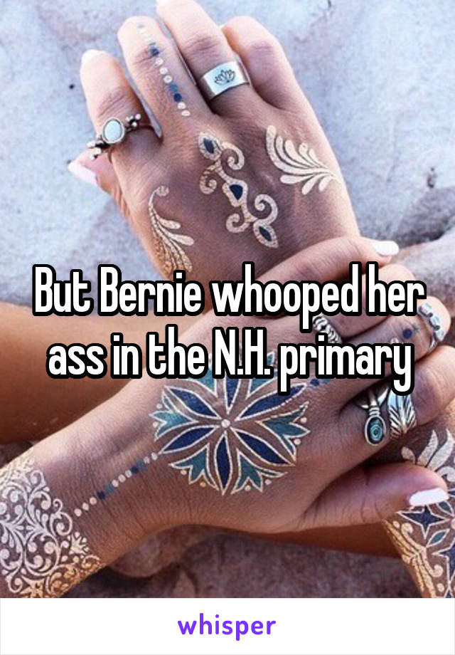 But Bernie whooped her ass in the N.H. primary