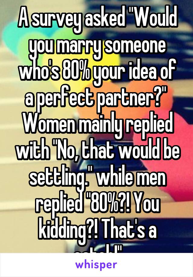 A survey asked "Would you marry someone who's 80% your idea of a perfect partner?"  Women mainly replied with "No, that would be settling." while men replied "80%?! You kidding?! That's a catch!"