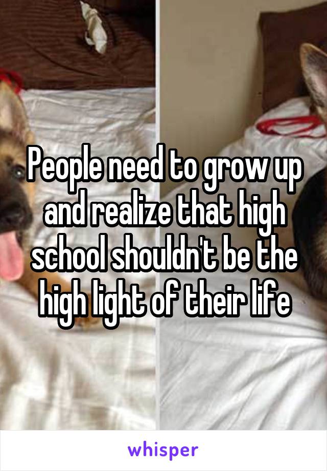 People need to grow up and realize that high school shouldn't be the high light of their life