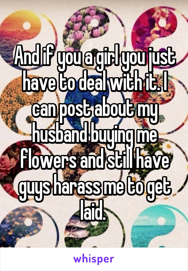 And if you a girl you just have to deal with it. I can post about my husband buying me flowers and still have guys harass me to get laid. 