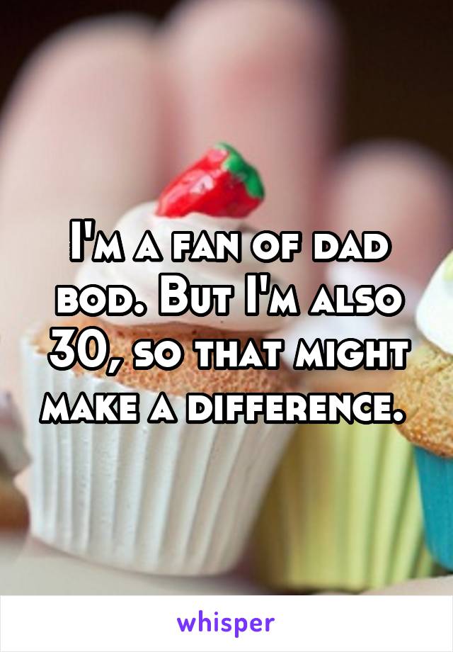 I'm a fan of dad bod. But I'm also 30, so that might make a difference. 