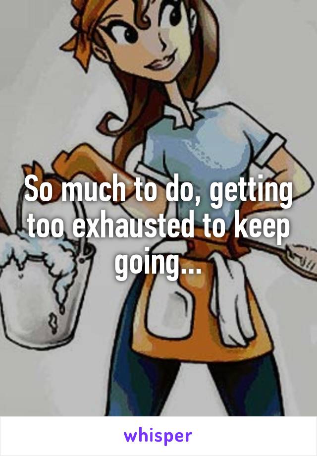 So much to do, getting too exhausted to keep going...
