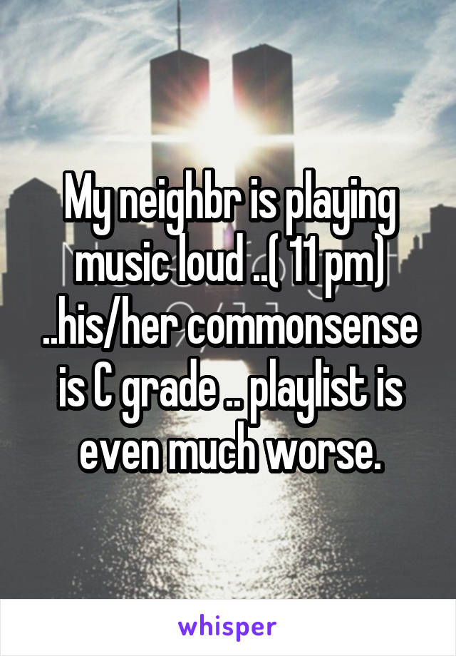 My neighbr is playing music loud ..( 11 pm) ..his/her commonsense is C grade .. playlist is even much worse.
