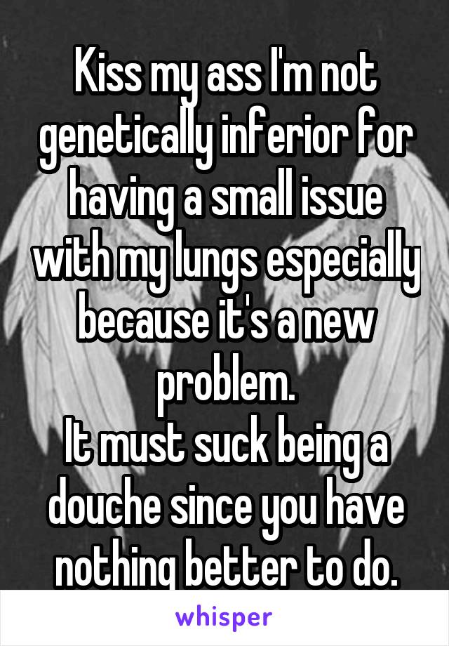 Kiss my ass I'm not genetically inferior for having a small issue with my lungs especially because it's a new problem.
It must suck being a douche since you have nothing better to do.