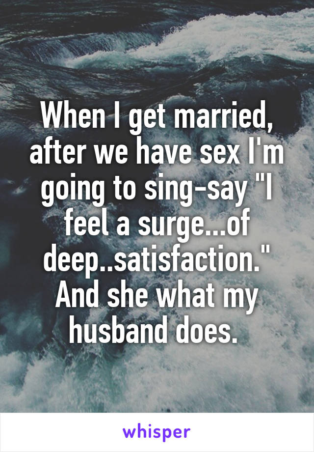 When I get married, after we have sex I'm going to sing-say "I feel a surge...of deep..satisfaction." And she what my husband does. 