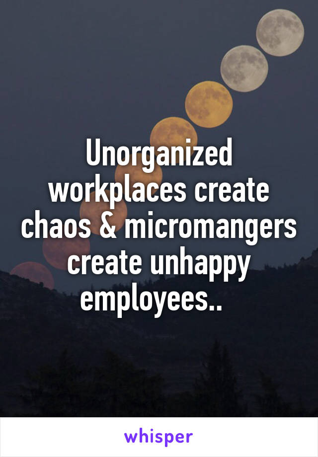 Unorganized workplaces create chaos & micromangers create unhappy employees..  