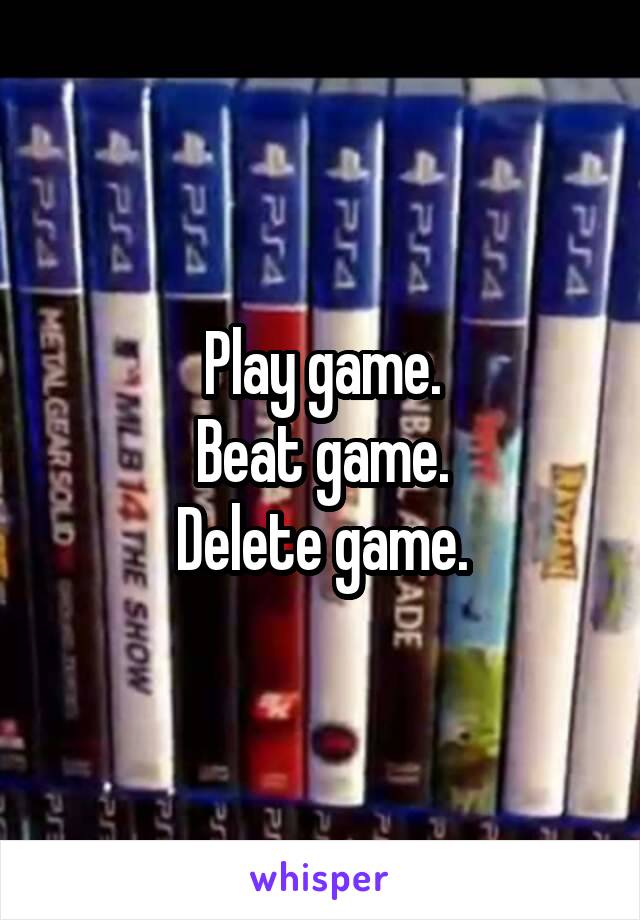 Play game.
Beat game.
Delete game.