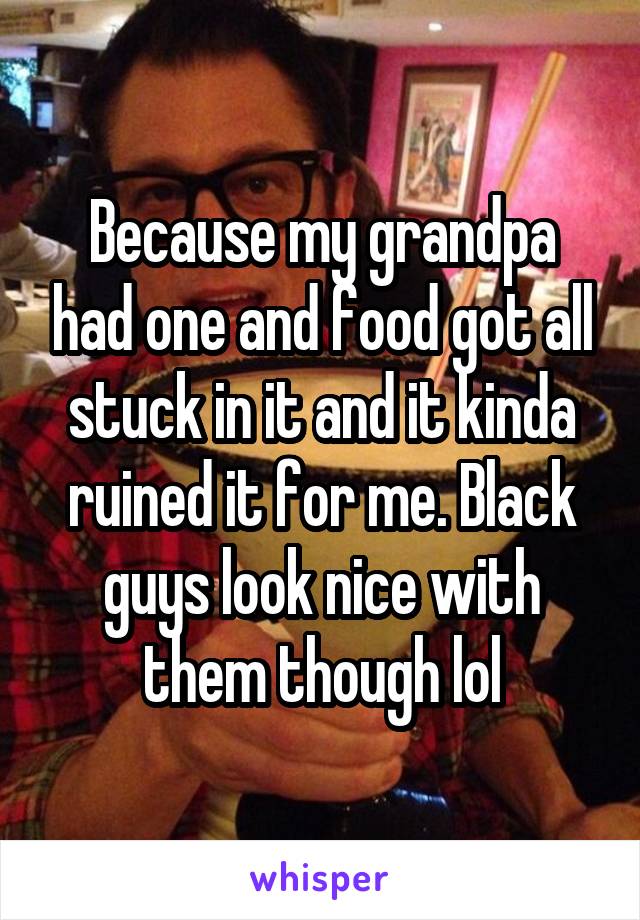 Because my grandpa had one and food got all stuck in it and it kinda ruined it for me. Black guys look nice with them though lol