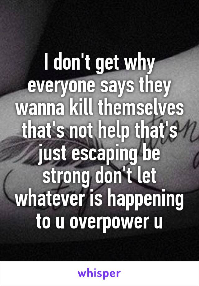 I don't get why everyone says they wanna kill themselves that's not help that's just escaping be strong don't let whatever is happening to u overpower u
