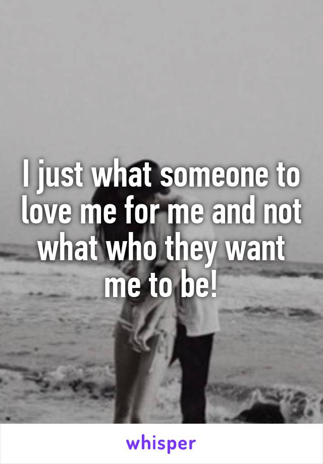 I just what someone to love me for me and not what who they want me to be!