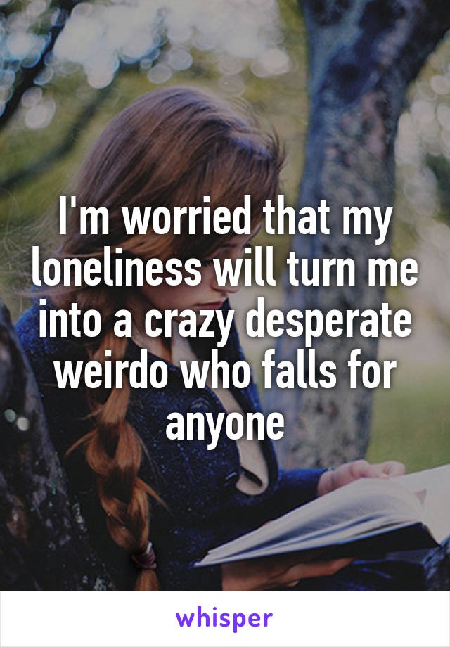 I'm worried that my loneliness will turn me into a crazy desperate weirdo who falls for anyone