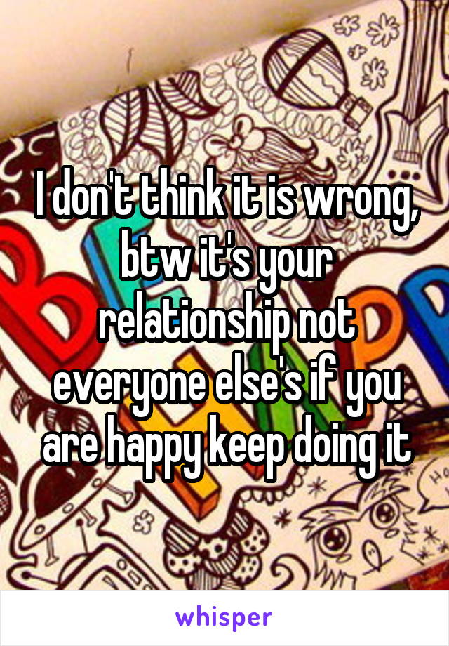 I don't think it is wrong, btw it's your relationship not everyone else's if you are happy keep doing it