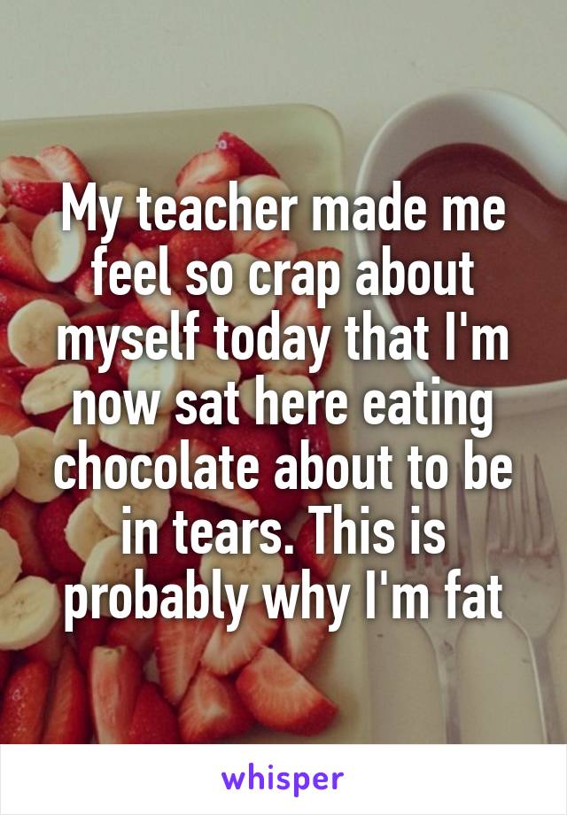 My teacher made me feel so crap about myself today that I'm now sat here eating chocolate about to be in tears. This is probably why I'm fat