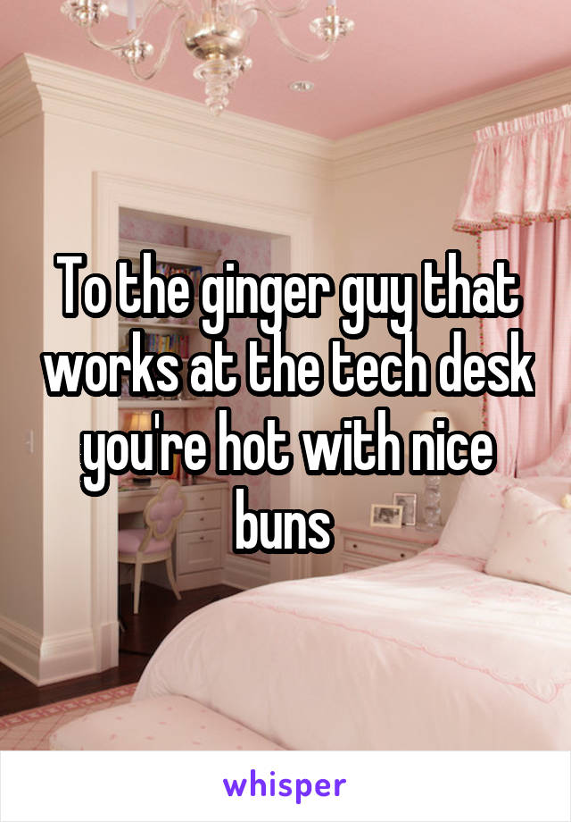 To the ginger guy that works at the tech desk you're hot with nice buns 