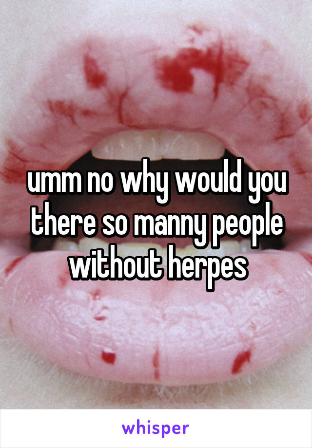 umm no why would you there so manny people without herpes