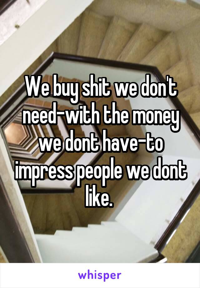 We buy shit we don't need-with the money we dont have-to impress people we dont like. 
