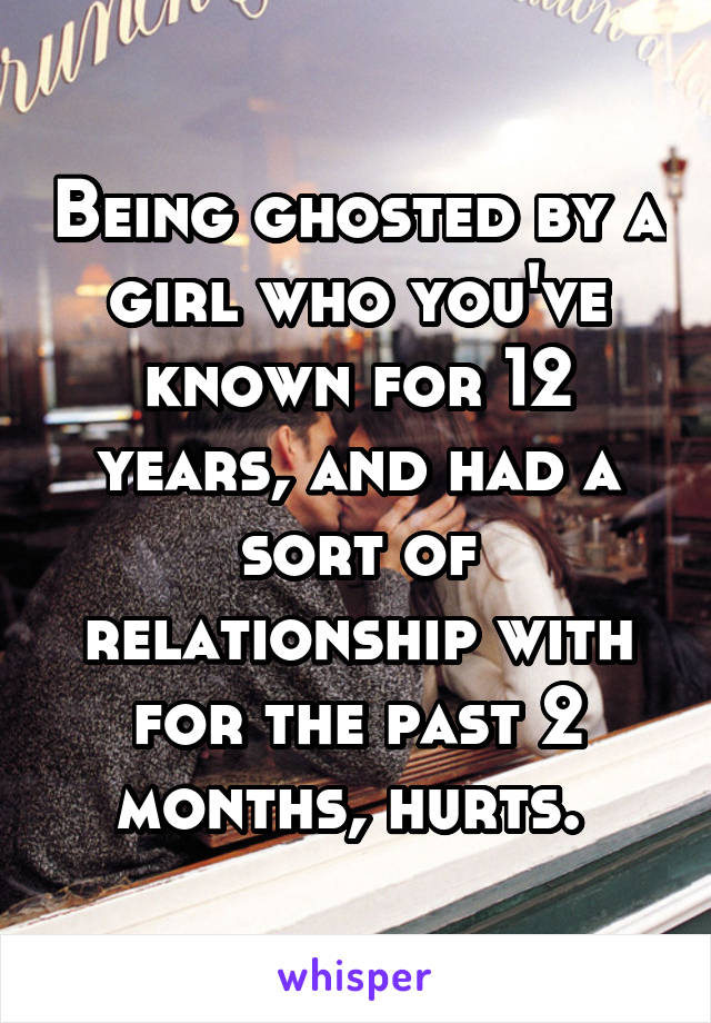Being ghosted by a girl who you've known for 12 years, and had a sort of relationship with for the past 2 months, hurts. 