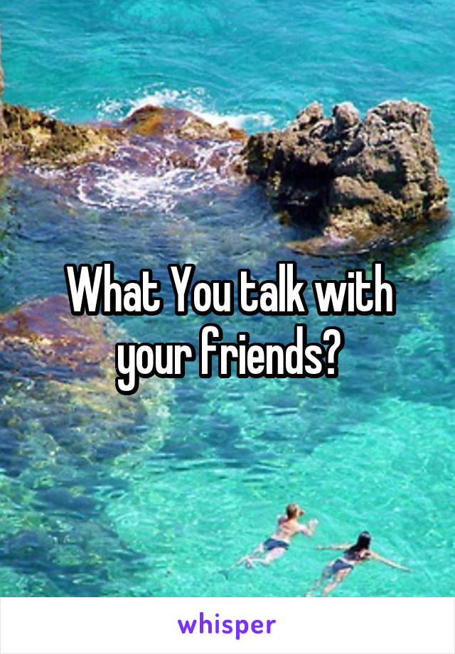 What You talk with your friends?