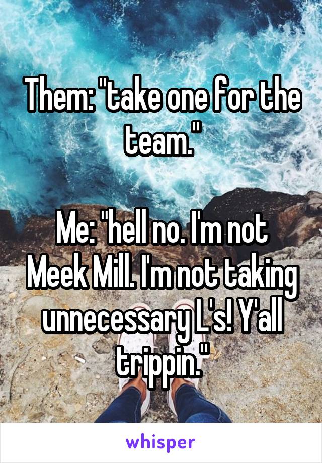 Them: "take one for the team."

Me: "hell no. I'm not Meek Mill. I'm not taking unnecessary L's! Y'all trippin."