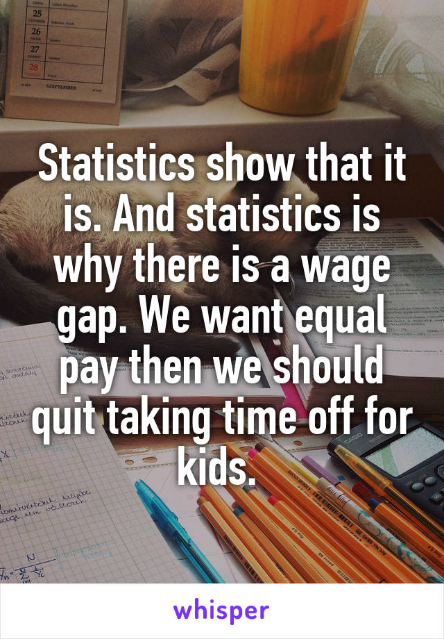 Statistics show that it is. And statistics is why there is a wage gap. We want equal pay then we should quit taking time off for kids. 