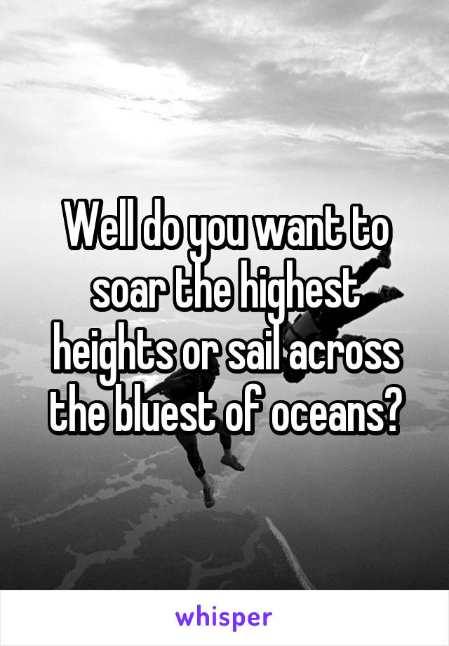 Well do you want to soar the highest heights or sail across the bluest of oceans?