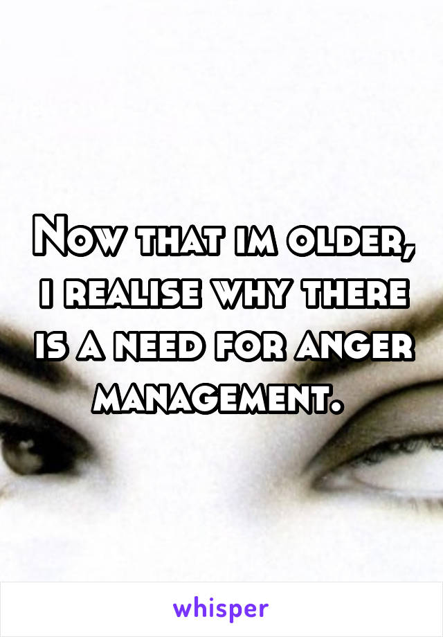 Now that im older, i realise why there is a need for anger management. 