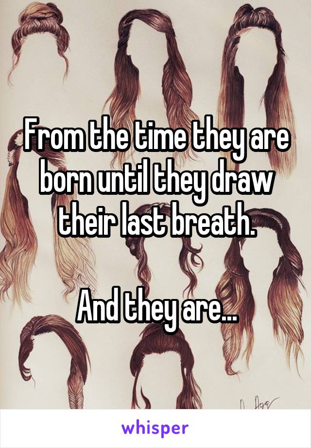 From the time they are born until they draw their last breath.

And they are...