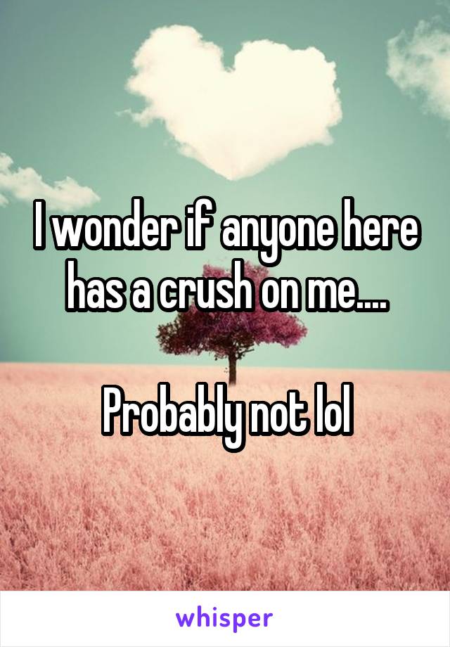 I wonder if anyone here has a crush on me....

Probably not lol