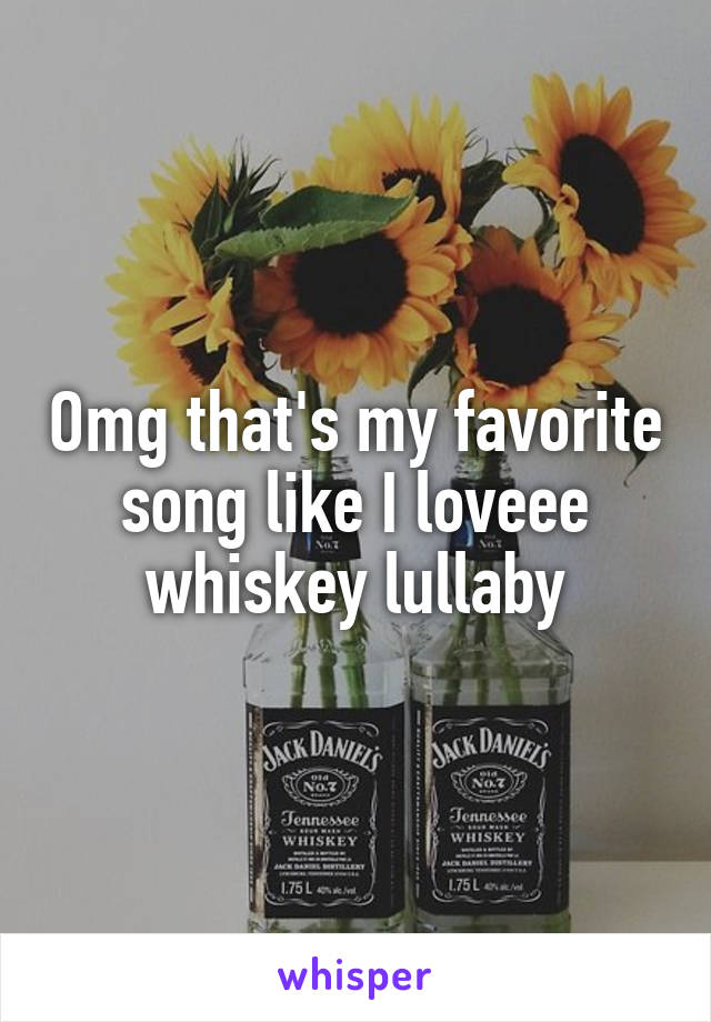 Omg that's my favorite song like I loveee whiskey lullaby