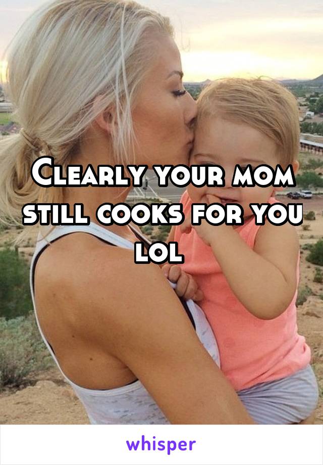 Clearly your mom still cooks for you lol 
