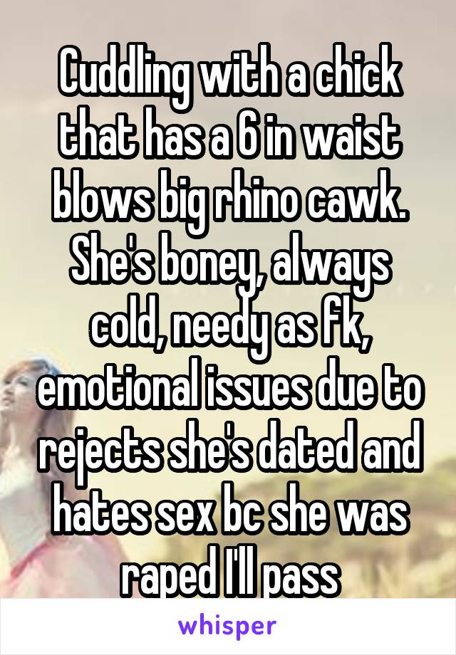 Cuddling with a chick that has a 6 in waist blows big rhino cawk. She's boney, always cold, needy as fk, emotional issues due to rejects she's dated and hates sex bc she was raped I'll pass