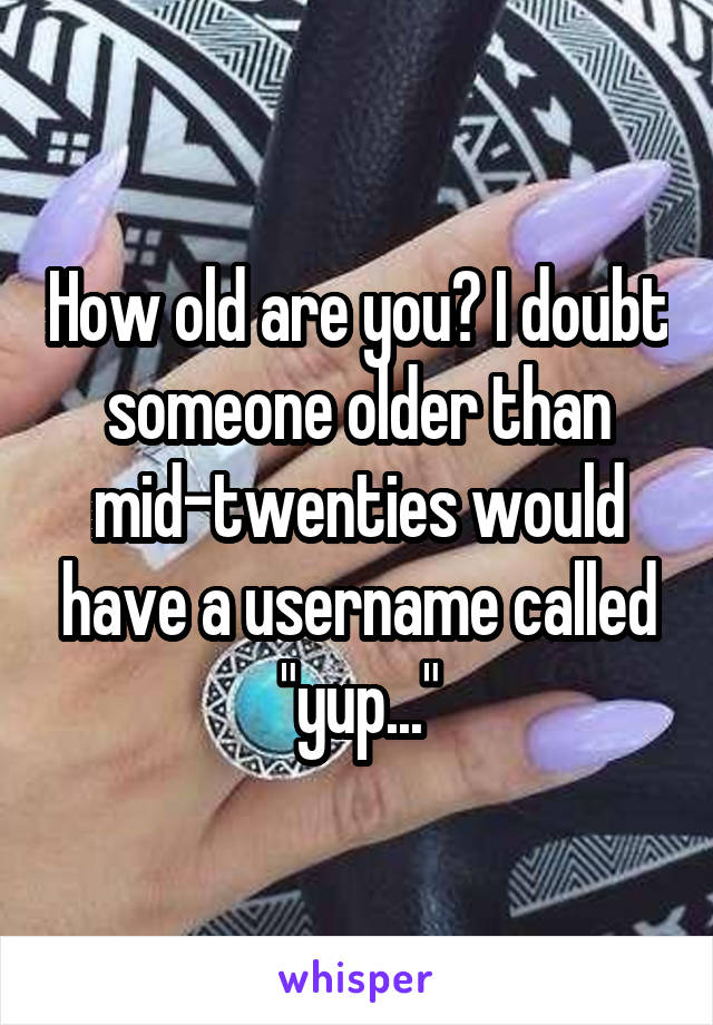 How old are you? I doubt someone older than mid-twenties would have a username called "yup..."