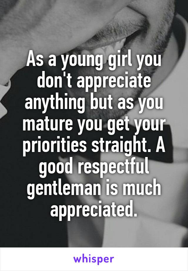 As a young girl you don't appreciate anything but as you mature you get your priorities straight. A good respectful gentleman is much appreciated.