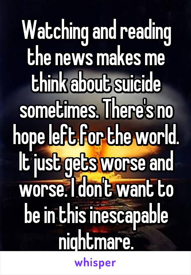 Watching and reading the news makes me think about suicide sometimes. There's no hope left for the world. It just gets worse and worse. I don't want to be in this inescapable nightmare.
