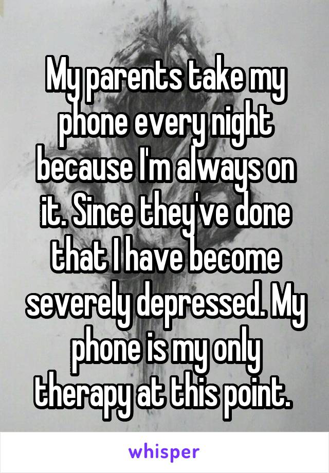 My parents take my phone every night because I'm always on it. Since they've done that I have become severely depressed. My phone is my only therapy at this point. 