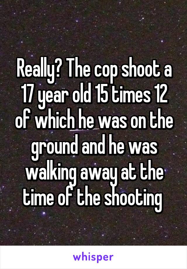 Really? The cop shoot a 17 year old 15 times 12 of which he was on the ground and he was walking away at the time of the shooting 